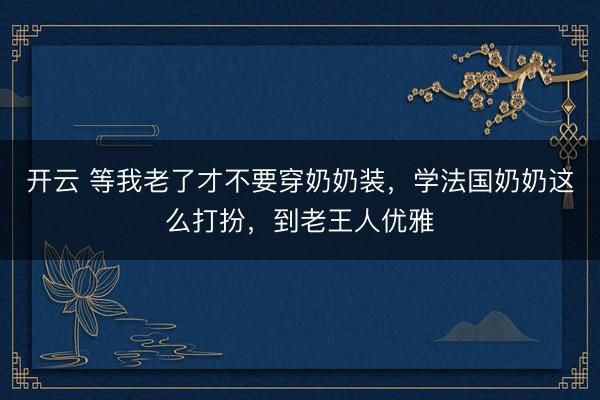 开云 等我老了才不要穿奶奶装，学法国奶奶这么打扮，到老王人优雅