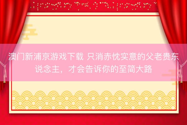 澳门新浦京游戏下载 只消赤忱实意的父老贵东说念主，才会告诉你的至简大路