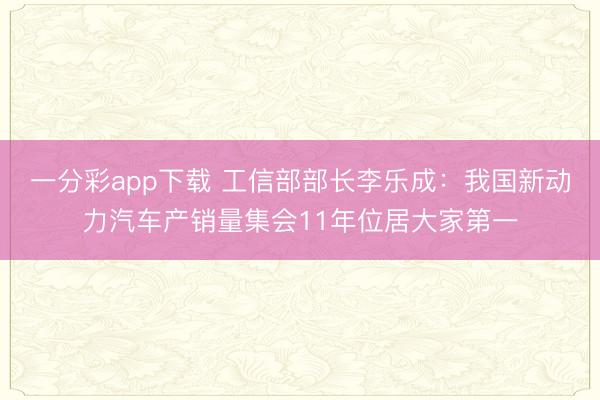 一分彩app下载 工信部部长李乐成：我国新动力汽车产销量集会11年位居大家第一