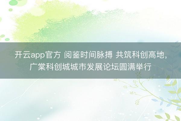 开云app官方 阅鉴时间脉搏 共筑科创高地，广棠科创城城市发展论坛圆满举行