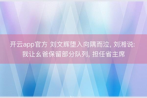 开云app官方 刘文辉堕入向隅而泣， 刘湘说: 我让幺爸保留部分队列， 担任省主席